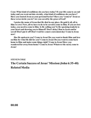Conc:What kind of confidence do you have today? If your life came to an end
today and you went out into eternity, what kind of confidence do you have?
Have you trusted Jesus as your personalSavior? Have you “come to” Jesus as
these verses invite you to? Are you savedby the grace ofGod?
I praise the name of Jesus that He died in our place. He paid it all, all to
Him we owe!Now, all we have to do to be savedis come to Him. If you are lost
today, you need to come to Him. Is He calling you? Is He speaking tenderly to
your heart and drawing you to Himself? Don’t delay! Run to Jesus and be
saved! Don’t put it off! Don’t waitfor a more convenient day! Come to Jesus
now!
Has He spokento you? Come to Jesus!Do you want to thank Him and love
on Him for what He did for you? Come to Jesus!Do you want to come back
home to Him and make some things right? Come to Jesus!Have you
wandered far awayfrom home? Come to Jesus!Whateverthe need, come to
Jesus!
STEVEN COLE
The CertainSuccess of Jesus’Mission(John 6:35-40)
RelatedMedia
00:00
 