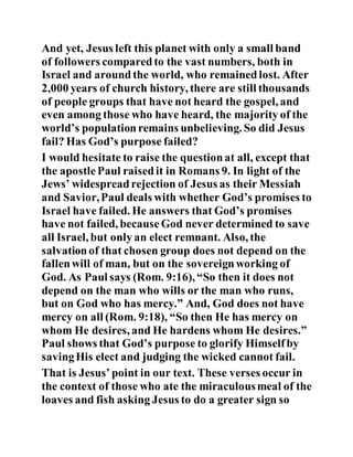 And yet, Jesus left this planet with only a small band
of followers comparedto the vast numbers, both in
Israel and aroundthe world, who remainedlost. After
2,000 years of church history, there are still thousands
of people groups that have not heard the gospel, and
even among those who have heard, the majority of the
world’s populationremains unbelieving. So did Jesus
fail? Has God’s purpose failed?
I would hesitate to raise the questionat all, except that
the apostlePaul raisedit in Romans 9. In light of the
Jews’ widespreadrejection of Jesus as their Messiah
and Savior,Paul deals with whether God’s promises to
Israel have failed. He answers that God’s promises
have not failed, becauseGod never determined to save
all Israel, but only an elect remnant. Also, the
salvationof that chosen group does not depend on the
fallenwill of man, but on the sovereignworking of
God. As Paul says (Rom. 9:16), “So then it does not
depend on the man who wills or the man who runs,
but on God who has mercy.” And, God does not have
mercy on all (Rom. 9:18), “So then He has mercy on
whom He desires, and He hardens whom He desires.”
Paul shows that God’s purpose to glorify Himselfby
savingHis elect and judging the wicked cannot fail.
That is Jesus’point in our text. These verses occur in
the context of those who ate the miraculousmeal of the
loaves and fish asking Jesus to do a greater sign so
 
