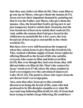 that they may believein Him (6:30). They want Him to
go one up on Moses, who gave them the manna (6:31).
Jesus corrects their impudent demand by pointing out
that it was the Father, not Moses, who gave them the
manna. Also, the bread that God is giving now is not
just temporary food to satisfytheir stomachs,but the
true bread out of heaven to satisfytheir souls (6:32).
And, unlike the manna that God gave Israel in the
wilderness to sustainlife for a few years, the true
bread out of heaven gives eternal life to the whole
world (6:33).
But these Jews were still focusedon the temporal
when they asked Jesus to give them this bread (6:34).
They wanted a lifetime supply of food. Jesus replies by
offering Himself as the bread of life who satisfies
everyone who comes to Him and believes in Him
(6:35). But even though they had seen Jesus, they still
did not believe in Him (6:36). That’s the context for
Jesus’words in 6:37-40, where He takes comfort in
God’s sovereigntyover the salvationof sinners (cf.
Luke 10:21-22).The point is, those who reject Jesus do
not thwart God’s sovereignplan.
Also, note that after Jesus gives this extended
discourseon being the bread of life, some who had
professedto be His disciples stumbleover what He
says and stop followingHim (6:60, 61, 66). If Jesus had
been trying to build a large following, He could have
 