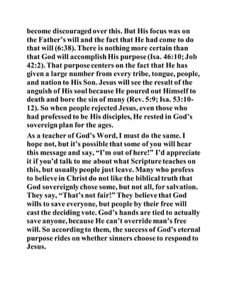 become discouragedover this. But His focus was on
the Father’s will and the fact that He had come to do
that will (6:38). There is nothing more certain than
that God will accomplishHis purpose(Isa. 46:10;Job
42:2). That purposecenters on the fact that He has
given a large number from every tribe, tongue, people,
and nationto His Son. Jesus will see the result of the
anguish of His soul because He poured out Himself to
death and bore the sin of many (Rev. 5:9; Isa. 53:10-
12). So when people rejected Jesus, even those who
had professedto be His disciples, He rested in God’s
sovereignplan for the ages.
As a teacher of God’s Word, I must do the same. I
hope not, but it’s possiblethat some of you will hear
this message and say, “I’m out of here!” I’d appreciate
it if you’d talk to me about what Scriptureteaches on
this, but usuallypeople just leave. Many who profess
to believein Christ do not like the biblical truth that
God sovereignlychose some, but not all, for salvation.
They say, “That’s not fair!” They believethat God
wills to save everyone, but people by their free will
cast the deciding vote. God’s hands are tied to actually
save anyone, because He can’t overrideman’s free
will. So accordingto them, the success of God’s eternal
purpose rides on whether sinners chooseto respondto
Jesus.
 
