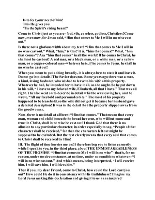 Is to feel your need of him!
This He gives you
‘Tis the Spirit’s rising beam!”
Come to Christ just as you are–foul, vile, careless, godless,Christless!Come
now, even now, for Jesus said, “Him that comes to Me I will in no wise cast
out.”
Is there not a glorious width about my text? “Him that comes to Me I will in
no wise castout.” What, “him,” is this? It is, “him that comes!” What, “him
that comes”?Any “him that comes” in all the world! If he comes to Christ, he
shall not be castout! A red man, or a black man, or a white man, or a yellow
man, or a copper-coloredman–whateverhe is, if he comes to Jesus, he shall in
no wise be castout!
When you mean to put a thing broadly, it is always best to state it and leave it.
Do not go into details! The Saviordoes not. Some years ago there was a man,
a kind, loving husband, who wished to leave to his wife all his property.
Whateverhe had, he intended her to have it all, as she ought. So he put down
in his will, “I leave to my beloved wife, Elizabeth, all that I have.” That was all
right. Then he went on to describe in detail what he was leaving her, and he
wrote, “All my freehold and personalestate.” The most of his property
happened to be leasehold, so the wife did not get it because herhusband gave
a detailed description! It was in the detail that the property slipped away from
the goodwoman.
Now, there is no detail at all here–“Him that comes.” Thatmeans that every
man, womanand child beneath the broad heavens, who will but come and
trust in Christ, shall in no wise be castout! I thank God that there is no
allusion to any particular character, in order especiallyto say, “People ofthat
charactershallbe received,” forthen the characters leftout might be
supposedto be excluded. But the text clearlymeans that every soul that comes
to Christ shall be receivedby Him!
III. The flight of time hurries me on! I therefore beg you to listen earnestly
while I speak to you, in the third place, about THE UNMISTAKEABLENESS
OF THE PROMISE–“Himthat comes to Me I will in no wise”–thatis, for no
reason, under no circumstances, atno time, under no conditions whatever–“I
will in no wise castout.” And which means, being interpreted, “I will receive
him, I will save him, I will bless him.”
Then if you, my dear Friend, come to Christ, how could the Lord castyou
out? How could He do it in consistencywith His truthfulness? Imagine my
Lord Jesus making this declarationand giving it to us as an inspired
 