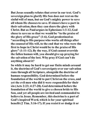 But Jesus soundlyrefutes that error in our text. God’s
sovereignplan to glorify His Son does not rest on the
sinful will of man, but on God’s mighty power to save
all whom He chooses to save. If sinners have a part in
their salvation,then they can share the glory with
Christ. But as Paul argues in Ephesians 1:3-12,God
chose to saveus so that we would be “to the praise of
the glory of His grace” (1:6). God predestinedus
“accordingto His purposewho works all things after
the counsel of His will, to the end that we who were the
first to hope in Christ would be to the praiseof His
glory” (1:11-12).By the way, if God cannot override
the fallen human will, you should give up praying for
the salvationof the lost. Why pray if God can’t do
anything aboutit?
So while it may be hard to get our finite minds around
it, the doctrineof God’s sovereigntyover our salvation
runs through all Scripture, alongsidethe doctrine of
human responsibility. God determined before the
foundationof the world to put Christon the cross, and
yet the evil men who did it were responsiblefor their
sin (Acts 2:23; 4:27-28). God determined before the
foundationof the world to give a chosen bride to His
Son, and yet all peopleare invitedand commanded to
believein Jesus. Remember, this doctrineis a part of
God’s inspiredWord, which is for your spiritual
benefit (2 Tim. 3:16-17). If you resistit or dodge it or
 