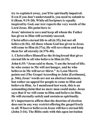 try to explainit away, you’ll be spirituallyimpaired.
Even if you don’t understandit, you need to submit to
it (Rom. 9:19-20). Whileall Scripture is equally
inspiredby God, our text reports the very words of the
Lord Jesus. His point here is:
Jesus’missionto saveand keep all whom the Father
has given to Him will certainlysucceed.
Christoffers eternal life to all (6:35), but not all
believe(6:36). All those whom God has given to Jesus
will come to Him (6:37a). He will savethem and keep
them for all eternity (6:37b-40).
1. Christoffers Himselfas the livingbread that gives
eternal life to all who believein Him (6:35).
John 6:35:“Jesus said to them, ‘I am the bread of life;
he who comes to Me will not hunger, and he who
believes in Me will never thirst.” As Leon Morris
points out (The Gospel According to John [Eerdmans],
p. 366), Jesus’ words are not an abstractstatement,
but rather an appeal for people to come to Him and
believein Him. As I mentioned last week, this is an
astoundingclaim that no mere man could make. Jesus
says that if we will come to Him and believein Him,
He will eternally satisfyand sustainus spiritually.
It’s importantto affirm that the doctrine of election
does not in any way restrictoffering the gospel freely
to all. Whoeverbelieves in Jesus will have eternal life
(John 3:16). The Bible ends with this open invitation
 