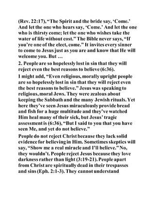 (Rev. 22:17),“The Spirit and the bride say, ‘Come.’
And let the one who hears say, ‘Come.’ And let the one
who is thirsty come; let the one who wishes take the
water of life without cost.” The Bible never says, “If
you’re one of the elect, come.” It invites every sinner
to come to Jesus just as you are and know that He will
welcome you. But …
2. Peopleare so hopelesslylost in sin that they will
reject even the best reasons to believe(6:36).
I might add, “Even religious, morallyupright people
are so hopelesslylost in sin that they will reject even
the best reasons to believe.” Jesus was speakingto
religious,moral Jews. They were zealous about
keeping the Sabbathand the many Jewish rituals.Yet
here they’ve seen Jesus miraculouslyprovidebread
and fish for a huge multitude and they’ve watched
Him heal many of their sick, but Jesus’tragic
assessmentis (6:36), “But I said to you that you have
seen Me, and yet do not believe.”
Peopledo not reject Christbecause they lack solid
evidencefor believingin Him. Sometimes skeptics will
say, “Show me a real miracleand I’ll believe.”No,
they wouldn’t. People reject Jesus becausethey love
darkness rather than light (3:19-21).Peopleapart
from Christare spirituallydead in their trespasses
and sins (Eph. 2:1-3). They cannotunderstand
 