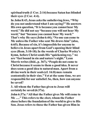 spiritualtruth (1 Cor. 2:14)because Satan has blinded
their eyes (2 Cor. 4:4).
In John 8:43, Jesus asks the unbelievingJews, “Why
do you not understandwhat I am saying?” He answers
His own question, “It is becauseyou cannothear My
word.” He did not say “becauseyou will not hear My
word,” but “becauseyou cannot hear My word.”
That’s why He says (John 6:44), “No one can come to
Me unless the Father who sent Me draws him” (also,
6:65). Because of sin, it’s impossiblefor anyone to
believein Jesus apartfrom God’s opening their blind
eyes (Rom. 3:10-18). In the words of Charles Wesley’s
hymn, before Christsends His “quickeningray,” we
are “fastbound in sin and nature’s night.” Leon
Morris writes (ibid., p. 367), “Peopledo not come to
Christbecause it seems to them a good idea. It never
does seem a good idea to natural man. Apart from a
divinework in their souls (cf. 16:8)men remain
contentedly in their sins.” Yet at the same time, we are
responsiblefor our unbelief. So, then, how can anyone
be saved?
3. All whom the Father has given to Jesus will
certainlybe saved(6:37a).
John 6:37a:“All that the Fathergives Me will come to
Me ….” This refers to the elect, whom the Father
chose before the foundationof the world to give to His
Son. Jesus refers to those the Father has given Him in
 