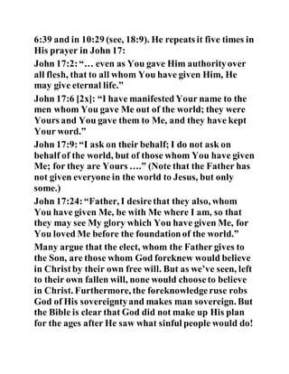 6:39 and in 10:29 (see, 18:9). He repeats it five times in
His prayer in John 17:
John 17:2:“… even as You gave Him authorityover
all flesh, that to all whom You have given Him, He
may give eternal life.”
John 17:6 [2x]: “I have manifestedYour name to the
men whom You gave Me out of the world; they were
Yours and You gave them to Me, and they have kept
Your word.”
John 17:9:“I ask on their behalf; I do not ask on
behalf of the world, but of those whom You have given
Me; for they are Yours ….” (Note that the Father has
not given everyone in the world to Jesus, but only
some.)
John 17:24:“Father, I desirethat they also, whom
You have given Me, be with Me where I am, so that
they may see My glory which You have given Me, for
You loved Me before the foundationof the world.”
Many argue that the elect, whom the Father gives to
the Son, are those whom God foreknew would believe
in Christby their own free will. But as we’ve seen, left
to their own fallen will, none would chooseto believe
in Christ. Furthermore, the foreknowledgeruse robs
God of His sovereigntyand makes man sovereign. But
the Bible is clear that God did not make up His plan
for the ages after He saw what sinful people would do!
 