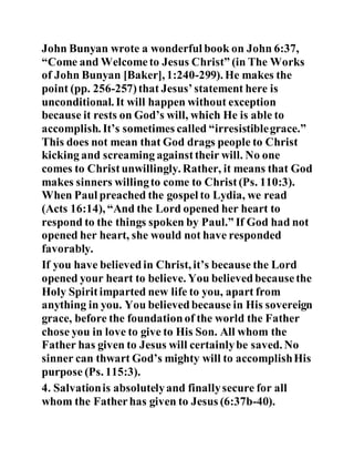 John Bunyan wrote a wonderful book on John 6:37,
“Come and Welcometo Jesus Christ” (in The Works
of John Bunyan [Baker], 1:240-299). He makes the
point (pp. 256-257)that Jesus’statement here is
unconditional. It will happen without exception
because it rests on God’s will, which He is able to
accomplish. It’s sometimes called “irresistiblegrace.”
This does not mean that God drags people to Christ
kicking and screaming againsttheir will. No one
comes to Christunwillingly. Rather, it means that God
makes sinners willingto come to Christ(Ps. 110:3).
When Paul preached the gospel to Lydia, we read
(Acts 16:14), “And the Lord opened her heart to
respond to the things spoken by Paul.” If God had not
opened her heart, she would not have responded
favorably.
If you have believedin Christ, it’s because the Lord
opened your heart to believe. You believedbecausethe
Holy Spiritimparted new life to you, apart from
anything in you. You believedbecause in His sovereign
grace, before the foundationof the world the Father
chose you in love to give to His Son. All whom the
Father has given to Jesus will certainlybe saved. No
sinner can thwart God’s mighty will to accomplishHis
purpose (Ps. 115:3).
4. Salvationis absolutelyand finallysecure for all
whom the Fatherhas given to Jesus (6:37b-40).
 