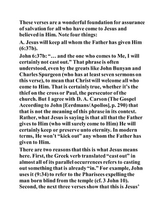These verses are a wonderful foundationfor assurance
of salvationfor all who have come to Jesus and
believedin Him. Note four things:
A. Jesus will keep all whom the Fatherhas given Him
(6:37b).
John 6:37b:“… and the one who comes to Me, I will
certainlynot cast out.” That phraseis often
understood, even by the greats like John Bunyan and
Charles Spurgeon (who has at least seven sermons on
this verse), to mean that Christwill welcome all who
come to Him. That is certainlytrue, whether it’s the
thief on the cross or Paul, the persecutor of the
church. But I agree with D. A. Carson(The Gospel
According to John [Eerdmans/Apollos], p. 290) that
that is not the meaning of this phrasein its context.
Rather, what Jesus is saying is that all that the Father
gives to Him (who will surely come to Him) He will
certainlykeep or preserve unto eternity. In modern
terms, He won’t “kick out” any whom the Father has
given to Him.
There are two reasons that this is what Jesus means
here. First, the Greek verb translated“castout” in
almostall of its parallel occurrences refers to casting
out something that is already“in.” For example, John
uses it (9:34)to refer to the Pharisees expellingthe
man born blind from the temple (cf. 3 John 10).
Second, the next three verses show that this is Jesus’
 