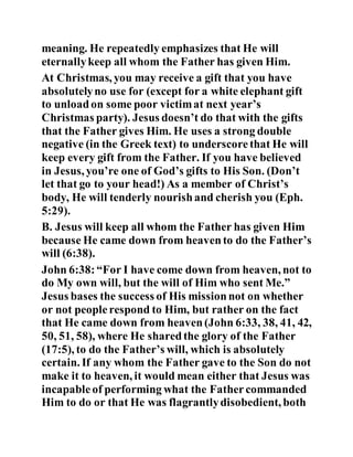 meaning. He repeatedly emphasizes that He will
eternallykeep all whom the Father has given Him.
At Christmas, you may receive a gift that you have
absolutelyno use for (except for a white elephant gift
to unloadon some poor victimat next year’s
Christmas party). Jesus doesn’t do that with the gifts
that the Father gives Him. He uses a strong double
negative (in the Greek text) to underscorethat He will
keep every gift from the Father. If you have believed
in Jesus, you’re one of God’s gifts to His Son. (Don’t
let that go to your head!) As a member of Christ’s
body, He will tenderly nourishand cherish you (Eph.
5:29).
B. Jesus will keep all whom the Father has given Him
because He came down from heavento do the Father’s
will (6:38).
John 6:38:“For I have come down from heaven, not to
do My own will, but the will of Him who sent Me.”
Jesus bases the success of His missionnot on whether
or not peoplerespond to Him, but rather on the fact
that He came down from heaven(John 6:33, 38, 41, 42,
50, 51, 58), where He sharedthe glory of the Father
(17:5), to do the Father’s will, which is absolutely
certain. If any whom the Father gave to the Son do not
make it to heaven, it would mean either that Jesus was
incapableof performing what the Fathercommanded
Him to do or that He was flagrantlydisobedient, both
 