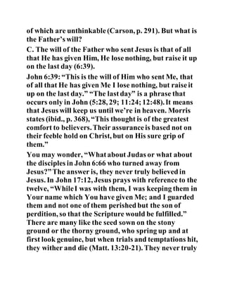 of which are unthinkable(Carson, p. 291). But what is
the Father’s will?
C. The will of the Father who sent Jesus is that of all
that He has given Him, He losenothing, but raise it up
on the last day (6:39).
John 6:39:“This is the will of Him who sent Me, that
of all that He has given Me I lose nothing, but raiseit
up on the last day.” “The lastday” is a phrase that
occurs only in John (5:28, 29; 11:24;12:48).It means
that Jesus will keep us until we’re in heaven. Morris
states (ibid., p. 368), “This thought is of the greatest
comfort to believers.Their assuranceis based not on
their feeble hold on Christ, but on His sure grip of
them.”
You may wonder, “Whatabout Judas or what about
the disciples in John 6:66 who turned away from
Jesus?”The answer is, they never truly believedin
Jesus. In John 17:12, Jesus prays with reference to the
twelve, “WhileI was with them, I was keeping them in
Your name which You have given Me; and I guarded
them and not one of them perishedbut the son of
perdition, so that the Scripture would be fulfilled.”
There are many like the seed sown on the stony
ground or the thorny ground, who spring up and at
first look genuine, but when trials and temptations hit,
they wither and die (Matt. 13:20-21). They never truly
 