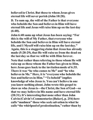 believedin Christ. But those to whom Jesus gives
eternal life will never perish (John 10:28).
D. To sum up, the will of the Father is that everyone
who beholds the Son and believes in Him will have
eternal life and Jesus will raise him up on the last day
(6:40).
John 6:40 sums up what Jesus has been saying: “For
this is the will of My Father, that everyone who
beholds the Son and believes in Him will have eternal
life, and I Myself will raisehim up on the lastday.”
Again, this is a staggering claim that Jesus has already
made (5:28-29), that He will raiseus from the dead on
the last day so that we will be with Him forever.
Note that rather than referring to those whom He will
raiseup as those whom the Fatherhas given to Him,
here Jesus goes back to the invitationmode of 6:35.
There it was “he who comes to Me” and “he who
believes in Me.” Here, it is “everyonewho beholds the
Son and believes in Him.” “To behold” implies
knowledge of who Jesus is. You can’t believe in one
you know nothing about. John wrote this gospel to
show us who Jesus is—the Christ, the Son of God—so
that we may believein His name and have eternal life
(20:31). It’s interestingthat none other than John
Calvin(Calvin’sCommentaries[Baker], p. 254)here
calls “madmen” those who seek salvationin what he
calls “the whirlpoolof predestination,”rather than by
 