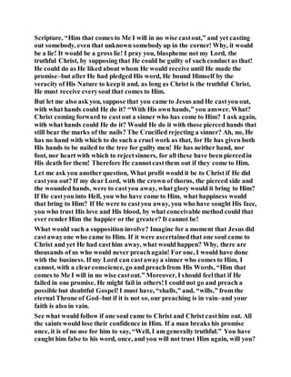 Scripture, “Him that comes to Me I will in no wise castout,” and yet casting
out somebody, even that unknown somebody up in the corner! Why, it would
be a lie! It would be a gross lie! I pray you, blaspheme not my Lord, the
truthful Christ, by supposing that He could be guilty of such conduct as that!
He could do as He liked about whom He would receive until He made the
promise–but after He had pledged His word, He bound Himself by the
veracity of His Nature to keepit and, as long as Christ is the truthful Christ,
He must receive everysoul that comes to Him.
But let me also ask you, suppose that you came to Jesus and He castyou out,
with what hands could He do it? “With His own hands,” you answer. What?
Christ coming forward to castout a sinner who has come to Him? I ask again,
with what hands could He do it? Would He do it with those pierced hands that
still bear the marks of the nails? The Crucified rejecting a sinner? Ah, no, He
has no hand with which to do such a cruel work as that, for He has given both
His hands to be nailed to the tree for guilty men! He has neither hand, nor
foot, nor heart with which to rejectsinners, for all these have been piercedin
His death for them! Therefore He cannotcastthem out if they come to Him.
Let me ask you anotherquestion, What profit would it be to Christ if He did
castyou out? If my dear Lord, with the crown of thorns, the pierced side and
the wounded hands, were to castyou away, what glory would it bring to Him?
If He castyou into Hell, you who have come to Him, what happiness would
that bring to Him? If He were to castyou away, you who have sought His face,
you who trust His love and His blood, by what conceivable method could that
ever render Him the happier or the greater? It cannot be!
What would such a supposition involve? Imagine for a moment that Jesus did
castawayone who came to Him. If it were ascertainedthat one soul came to
Christ and yet He had casthim away, what would happen? Why, there are
thousands of us who would never preachagain! For one, I would have done
with the business. If my Lord can castawaya sinner who comes to Him, I
cannot, with a clearconscience, go and preachfrom His Words, “Him that
comes to Me I will in no wise castout.” Moreover, I should feelthat if He
failed in one promise, He might fail in others!I could not go and preach a
possible but doubtful Gospel!I must have, “shalls,” and, “wills,” from the
eternal Throne of God–but if it is not so, our preaching is in vain–and your
faith is also in vain.
See what would follow if one soul came to Christ and Christ casthim out. All
the saints would lose their confidence in Him. If a man breaks his promise
once, it is of no use for him to say, “Well, I am generally truthful.” You have
caught him false to his word, once, and you will not trust Him again, will you?
 