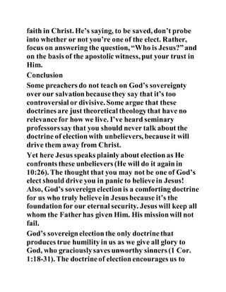 faith in Christ. He’s saying, to be saved, don’t probe
into whether or not you’re one of the elect. Rather,
focus on answering the question, “Who is Jesus?”and
on the basis of the apostolicwitness, put your trust in
Him.
Conclusion
Some preachers do not teach on God’s sovereignty
over our salvationbecausethey say that it’s too
controversial or divisive. Some argue that these
doctrines are just theoretical theologythat have no
relevancefor how we live. I’ve heard seminary
professorssay that you should never talk about the
doctrine of electionwith unbelievers, becauseit will
drive them away from Christ.
Yet here Jesus speaks plainly about electionas He
confronts these unbelievers (He will do it againin
10:26). The thought that you may not be one of God’s
elect should drive you in panic to believein Jesus!
Also, God’s sovereignelectionis a comforting doctrine
for us who truly believein Jesus because it’s the
foundationfor our eternal security. Jesus will keep all
whom the Fatherhas given Him. His missionwill not
fail.
God’s sovereignelectionthe only doctrinethat
produces true humility in us as we give all glory to
God, who graciouslysaves unworthy sinners (1 Cor.
1:18-31). The doctrineof electionencourages us to
 