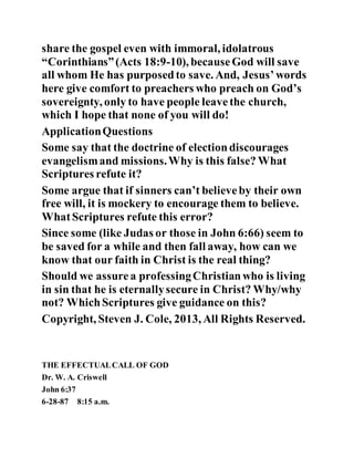 share the gospel even with immoral, idolatrous
“Corinthians”(Acts 18:9-10), becauseGod will save
all whom He has purposedto save. And, Jesus’words
here give comfort to preachers who preach on God’s
sovereignty, only to have people leavethe church,
which I hope that none of you will do!
ApplicationQuestions
Some say that the doctrine of electiondiscourages
evangelismand missions.Why is this false? What
Scriptures refute it?
Some argue that if sinners can’t believeby their own
free will, it is mockery to encourage them to believe.
WhatScriptures refute this error?
Since some (like Judas or those in John 6:66) seem to
be saved for a while and then fall away, how can we
know that our faith in Christ is the real thing?
Should we assurea professingChristianwho is living
in sin that he is eternallysecure in Christ? Why/why
not? WhichScriptures give guidance on this?
Copyright, Steven J. Cole, 2013, All Rights Reserved.
THE EFFECTUALCALL OF GOD
Dr. W. A. Criswell
John 6:37
6-28-87 8:15 a.m.
 