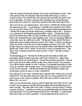 And once againwelcome the throngs of you who are listening on radio. This
is the pastorof the First Baptist Church in Dallas delivering a sermon, a
textual sermon. Mostof the times the messagespresentedby the pastor will
be an exposition. It will be a passage;this morning it is a textual message
from John 6:37; John 6:37, and I have named it The Effectual Callof God.
The text is in two very distinct parts. First clause:“All that the Fathergiveth
Me shall come to Me.” Secondclause:“And him that comethto Me I will in
no wise castout” [John 6:37]. The first clause speaks ofpredestinating grace:
“All that the Father giveth Me shall surely, certainly come to Me.” You have
two verbs here in the English translatedalike:“shall … All that the Father
giveth Me shall come to Me; He that comethto Me” [John 6:37], in English,
both verbs translated in the same English word. They are altogetherdifferent
verbs; they move in a different world. “All that the Father giveth Me hekō,
shall surely and certainly and must come to Me”:hekō. You have an instance
of the use of the verb in the story of the prodigal son [Luke 15:11-32]. “Thy
brother hekō, has come; he has arrived, and the father hath killed for him the
fatted calf” [Luke 15:27]. Hekō:“is arrived, is come, is certainly here.” The
other verb, erchomai, is just the usual word for “come”:“He that cometh,”
erchomai.
Predestinating grace:“All that the Fathergiveth Me shall certainly and
inevitably and inexorably come;they will come” [John 6:37]. Apparently,
what God said to our Lord in glory: “You go down and be incarnate, a man in
that earth, and You suffer and die on the cross, and I will give You a people.
You will not suffer and die in vain; I will give You disciples and believers and
converts, and they will certainly come.” Predestinating grace;Godhas given
to our Saviora people. “All that the Fathergiveth Me shall certainly and
surely hekō, arrive, be there, is come” [John6:37].
The other part is free will: “And him that comethto Me I will no wise castout
[John 6:37]. The man that chooses to come, the one who accepts the love and
grace ofour Lord, I will acceptHim. If he will come, I will love and receive
him as My very own.”
There are two distinct lines of grace and revelationin God’s Holy Word. One
is God’s elective purpose and His effectualcalling, His predestinating grace;
that’s one line. The other line is free will: “I choose,I accept, I turn, I confess,
I repent, I believe.” And those two lines are parallel through all of human life
and experience:God’s predestination and our free will choice. I cannotmake
them meet; they are always parallel. I cannotunderstand the mystery of
 
