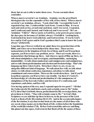 them; but no one is able to make them cross. No one canmake them
contradict.
When a man is saved, he’s an Arminian. Arminius was the greatDutch
theologianwho was the expounder of free will, of free choice. Whena man is
saved, he’s an Arminian, always. “Look whatI did. I acceptedthe Lord. I
repented of my sins. I confessedthe Lord Jesus. I came to Him. It was at
such and such service, atsuch and such hour, and I was saved. I repented,
and I confessed, and I turned, and I believed, and I was saved.” He’s an
Arminian: “I did it.” But as surely as God lives, as he grows in grace and as
the days pass, he becomes a Calvinist, always:“God did it. Looking back,
God touched my heart, God called me, and Godsaved me. It was by God’s
love and by God’s grace and in God’s goodness thatI came to know the Lord,
always” [John6:44].
Long time ago, I forever settled in my mind those two greatdoctrines of the
Bible, and I have never been bothered by them since. There are two
nomenclatures in the kingdom of God, two of them, and if you’ll keepthem
separate, you’ll never have any problem, never. There are words, there is a
nomenclature that belongs up there. And when we speak ofHim up there, we
talk about almightiness, and sovereignty, and immutability, unchanging
immutability; we talk about omniscience and omnipresence and omnipotence,
and we talk about predestination and electionand foreknowledge. That’s the
language up there where God is. Downhere where we are, we use an
altogetherdifferent kind of language. We talk about free will; we talk about
choice;we talk about confession, repentance,salvation;we talk about
commitment and consecration. Theseare the words down here. And if you’ll
keepthem separate, you’ll never have any trouble. Up there it’s God, it’s
foreknowledge, it’s electionand predestination, it’s the omnipotence of
almightiness of the heavenly Father; and down here it’s confession, and
repentance, and choice, and free will.
Now having spokenof the text, may I expound upon its two parts? “All that
the Fathergiveth Me shall hekō, surely and certainly come to Me” [John
6:37]; these that God hath chosen, predestinatedin His sovereignchoice, has
given them to Christ. “Theywill certainly come to Me.” In God’s Holy
Scriptures we are told that up there in heaven, in the presence of the Lord
God, is a Book ofLife [Revelation20:12-15]. And in the seventeenthchapter
of the Revelation, it says that in that book are the names of all of those who
are saved, whose names are in that Book of Life, written before the foundation
of the world [Revelation17:8]. Before Godcreatedthis universe and flung
this planet out into space, Godwrote in that Book ofLife the names of those
 