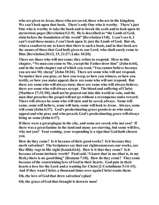 who are given to Jesus, those who are saved, those who are in the kingdom.
We can’t look upon that book. There’s only One who is worthy. There’s just
One who is worthy to take the book and to break the seals and to look upon its
mysterious pages [Revelation5:2-9]. He is described as “the Lamb of God,
slain before the foundation of the world” [Revelation13:8]. I can’t see it, I
can’t read those names, I can’t look upon it; just the Lamb of God. But oh,
what a comfort to me to know that there is such a book, and in that book are
the names of those that God hath given to our Lord, who shall surely come to
Him [Revelation20:12, 15, 21:27;Luke 10:20].
There are those who will not come; they refuse to respond. Here in this
chapter, “No man can come to Me, exceptthe Fatherdraw him” [John 6:44],
and in the tenth chapter out of which you read, “You cannot believe because
you are not My sheep” [John 10:26]. There are some who will not respond.
No matter how you pray, or how you weep, or how you witness, or how you
testify, or how you make appeal, there are some who will not respond. But
there are some who will always turn; there are some who will always believe;
there are some who will always accept. The blood and suffering of Christ
[Matthew 27:32-50], shall not be poured out into this world in vain, and the
man that preaches the gospelwill not go without a recompense anda reward.
There will always be some who will turn and be saved, always. Some will
come, some will believe, some will turn, some will look to Jesus. Always, some
will come [John 6:37]. God’s predestinating grace grants to us who make
appeal and who pray and who preach, God’s predestinating grace willalways
bring us some [John 6:37].
If there were a greatplague in the city, and some are saved, why not you? If
there was a greatfamine in the land and many are starving, but some will live,
why not you? Your coming, your responding is a sign that God hath chosen
you.
How do they come? Is it because oftheir goodworks? Is it because they
merit salvation? The Scriptures say that our righteousnesses,our works, are
like filthy rags in His sight [Isaiah64:6]. How is it that they come? Is it
because ofsome intrinsic worth? Paul said, “I know that in me (that is, in my
flesh,) there is no goodthing” [Romans 7:18]. How do they come? Theycome
because ofthe constraining love of God in their hearts. God puts in their
hearts a love for the Lord and a wanting for Christ [2 Corinthians 5:14-15].
And if they want Christ, a thousand times over againChrist wants them.
Oh, the love of God that drew salvation’s plan!
Oh, the grace ofGod that brought it down to man!
 