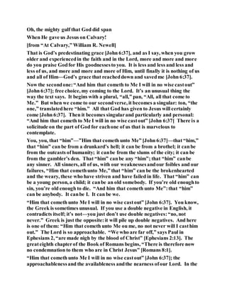 Oh, the mighty gulf that God did span
When He gave us Jesus on Calvary!
[from “At Calvary,” William R. Newell]
That is God’s predestinating grace [John 6:37], and as I say, when you grow
older and experiencedin the faith and in the Lord, more and more and more
do you praise Godfor His goodnessesto you. It is less and less and less and
less of us, and more and more and more of Him, until finally it is nothing of us
and all of Him—God’s grace that reacheddown and savedme [John 6:37].
Now the secondone:“And him that cometh to Me I will in no wise castout”
[John 6:37]; free choice, my coming to the Lord. It’s an unusual thing the
way the text says. It begins with a plural, “all,” pan, “All, all that come to
Me.” But when we come to our secondverse, it becomes a singular: ton, “the
one,” translatedhere “him.” All that God has given to Jesus will certainly
come [John 6:37]. Then it becomes singularand particularly and personal:
“And him that cometh to Me I will in no wise castout” [John 6:37] There is a
solicitude on the part of God for eachone of us that is marvelous to
contemplate.
You, you, that “him”—”Him that cometh unto Me” [John 6:37]—that “him,”
that “him” can be from a drunkard’s hell; it can be from a brothel; it canbe
from the outcasts of humanity; it canbe from the slums of the city; it can be
from the gambler’s den. That “him” canbe any “him”; that “him” canbe
any sinner. All sinners, all of us, with our weaknessesandour foibles and our
failures, “Him that comethunto Me,” that “him” can be the brokenhearted
and the weary, these who have striven and have failed in life. That “him” can
be a young person, a child; it canbe an old somebody. If you’re old enoughto
sin, you’re old enough to die. “And him that cometh unto Me”:that “him”
can be anybody. It canbe I. It can be we.
“Him that cometh unto Me I will in no wise castout” [John 6:37]. You know,
the Greek is sometimes unusual. If you use a double negative in English, it
contradicts itself; it’s not—you just don’t use double negatives:“no, not
never.” Greek is just the opposite:it will pile up double negatives. And here
is one of them: “Him that cometh unto Me ou me, no not never will I casthim
out.” The Lord is so approachable. “We who are far off,” says Paul in
Ephesians 2, “are made nigh by the blood of Christ” [Ephesians 2:13]. The
greateighth chapterof the Book of Romans begins, “There is therefore now
no condemnation to them who are in Christ Jesus” [Romans 8:1].
“Him that cometh unto Me I will in no wise castout” [John 6:37]; the
approachablenessand the availableness andthe nearness ofour Lord. In the
 