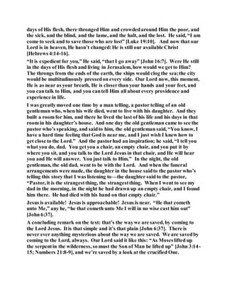 days of His flesh, there thronged Him and crowdedaround Him the poor, and
the sick, and the blind, and the lame, and the halt, and the lost. He said, “I am
come to seek and to save those who are lost” [Luke 19:10]. And now that our
Lord is in heaven, He hasn’t changed:He is still our available Christ
[Hebrews 4:14-16].
“It is expedient for you,” He said, “that I go away” [John 16:7]. Were He still
in the days of His flesh and living in Jerusalem, how would we get to Him?
The throngs from the ends of the earth, the ships would clog the sea;the city
would be multitudinously pressedon every side. Our Lord now, this moment,
He is as near as your breath, He is closerthan your hands and your feet, and
you cantalk to Him, and you cantell Him all about every providence and
experience in life.
I was greatlymoved one time by a man telling, a pastor telling of an old
gentleman who, when his wife died, went to live with his daughter. And they
built a room for him, and there he lived the last of his life and his days in that
room in his daughter’s house. And one day the old gentleman came to see the
pastor who’s speaking, and saidto him, the old gentleman said, “You know, I
have a hard time feeling that God is near me, and I just wish I knew how to
get close to the Lord.” And the pastorhad an inspiration; he said, “I tell you
what you do, dad. You getyou a chair, an empty chair, and you put it by
where you sit, and you talk to the Lord Jesus in that chair, and He will hear
you and He will answer. You just talk to Him.” In the night, the old
gentleman, the old dad, went to be with the Lord. And when the funeral
arrangements were made, the daughter in the house saidto the pastor who’s
telling this story that I was listening to—the daughter said to the pastor,
“Pastor, it is the strangestthing, the strangestthing. When I went to see my
dad in the morning, in the night he had drawn up an empty chair, and I found
him there. He had died with his hand on that empty chair.”
Jesus is available! Jesus is approachable! Jesus is near. “He that cometh
unto Me,” any he, “he that cometh unto Me I will in no wise cast him out”
[John 6:37].
A concluding remark on the text: that’s the waywe are saved, by coming to
the Lord Jesus. Itis that simple and it’s that plain [John 6:37]. There is
never ever anything mysterious about the way we are saved. We are savedby
coming to the Lord, always. Our Lord said it like this: “As Moseslifted up
the serpentin the wilderness, so must the Son of Man be lifted up” [John 3:14-
15; Numbers 21:8-9], and we’re saved by a look at the crucified One.
 