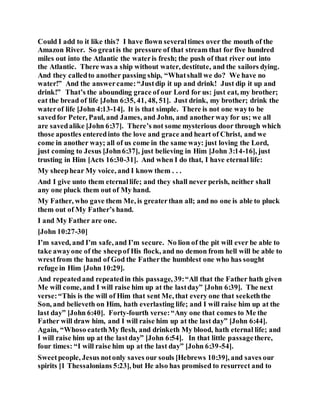 Could I add to it like this? I have flown severaltimes over the mouth of the
Amazon River. So greatis the pressure of that stream that for five hundred
miles out into the Atlantic the wateris fresh; the push of that river out into
the Atlantic. There was a ship without water, destitute, and the sailors dying.
And they calledto another passing ship, “Whatshall we do? We have no
water!” And the answercame:“Justdip it up and drink! Just dip it up and
drink!” That’s the abounding grace of our Lord for us: just eat, my brother;
eat the bread of life [John 6:35, 41, 48, 51]. Just drink, my brother; drink the
waterof life [John 4:13-14]. It is that simple. There is not one wayto be
savedfor Peter, Paul, and James, and John, and anotherway for us; we all
are savedalike [John 6:37]. There’s not some mysterious door through which
those apostles enteredinto the love and grace and heart of Christ, and we
come in another way; all of us come in the same way: just loving the Lord,
just coming to Jesus [John6:37], just believing in Him [John 3:14-16], just
trusting in Him [Acts 16:30-31]. And when I do that, I have eternal life:
My sheephear My voice, and I know them . . .
And I give unto them eternallife; and they shall never perish, neither shall
any one pluck them out of My hand.
My Father, who gave them Me, is greaterthan all; and no one is able to pluck
them out of My Father’s hand.
I and My Father are one.
[John 10:27-30]
I’m saved, and I’m safe, and I’m secure. No lion of the pit will ever be able to
take awayone of the sheepof His flock, and no demon from hell will be able to
wrestfrom the hand of God the Fatherthe humblest one who has sought
refuge in Him [John 10:29].
And repeatedand repeatedin this passage, 39:“All that the Father hath given
Me will come, and I will raise him up at the lastday” [John 6:39]. The next
verse:“This is the will of Him that sent Me, that every one that seekeththe
Son, and believeth on Him, hath everlasting life; and I will raise him up at the
last day” [John 6:40]. Forty-fourth verse:“Any one that comes to Me the
Father will draw him, and I will raise him up at the last day” [John 6:44].
Again, “Whoso eatethMy flesh, and drinketh My blood, hath eternal life; and
I will raise him up at the lastday” [John 6:54]. In that little passagethere,
four times: “I will raise him up at the last day” [John 6:39-54].
Sweetpeople, Jesus notonly saves our souls [Hebrews 10:39], and saves our
spirits [1 Thessalonians 5:23], but He also has promised to resurrect and to
 