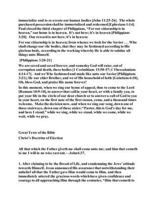 immortalize and to re-create our human bodies [John 11:25-26]. The whole
purchased possessionshallbe immortalized and redeemed[Ephesians 1:14].
Paul closedthe third chapter of Philippians, “Forour citizenship is in
heaven,” our home is in heaven. It’s not here; it’s in heaven [Philippians
3:20]. Our reward is not here; it’s in heaven:
For our citizenship is in heaven;from whence we look for the Savior. . . Who
shall change our vile bodies, that they may be fashioned according to His
glorious body, according to the working whereby He is able to subdue all
things unto Himself.
[Philippians 3:20-21]
We are saved and saved forever, and somedayGod will raise, out of
corruption and death, these bodies [1 Corinthians 15:50-57;1 Thessalonians
4:14-17]. And we’ll be fashionedand made like unto our Savior[Philippians
3:21]; He our elder Brother, and we of His household of faith [Galatians 6:10].
Oh, bless God, and praise His name forever!
In this moment, when we sing our hymn of appeal, thus to come to the Lord
[Romans 10:9-10], to answerthat callin your heart, or with a family you, to
put your life in the circle of our dear church or to answera call of God to you
in your heart, on the first note of the first stanza, come, and a thousand times
welcome. Makethe decision now, and when we sing our song, down one of
those stairways, down one of these aisles:“Pastor, this is God’s day for me,
and here I stand,” while we sing, while we stand, while we come, while we
wait, while we pray.
GreatTexts of the Bible
Christ’s Doctrine of Election
All that which the Father giveth me shall come unto me; and him that cometh
to me I will in no wise castout.—John6:37.
1. After claiming to be the Bread of Life, and condemning the Jews’attitude
towards Himself, Jesus announced His assurance that notwithstanding their
unbelief all that the Fathergave Him would come to Him, and then
immediately uttered the gracious words whichhave given confidence and
courage to all approaching Him through the centuries, “Him that cometh to
 
