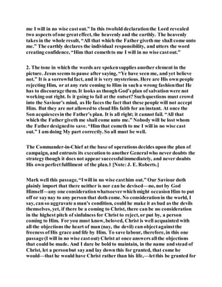 me I will in no wise castout.” In this twofold declarationthe Lord revealed
two aspects ofone greateffect, the heavenly and the earthly. The heavenly
takes in the whole result, “All that which the Father giveth me shall come unto
me.” The earthly declares the individual responsibility, and utters the word
creating confidence, “Him that comethto me I will in no wise castout.”
2. The tone in which the words are spokensupplies another element in the
picture. Jesus seems to pause after saying, “Ye have seen me, and yet believe
not.” It is a sorrowfulfact, and it is very mysterious. Here are His own people
rejecting Him, or at any rate coming to Him in such a wrong fashionthat He
has to discourage them. It looks as though God’s plan of salvation were not
working out right. Is it going to fail at the outset? Suchquestions must crowd
into the Saviour’s mind, as He faces the fact that these people will not accept
Him. But they are not allowedto cloud His faith for an instant. At once the
Son acquiescesin the Father’s plan. It is all right; it cannot fail. “All that
which the Father giveth me shall come unto me.” Nobody will be lost whom
the Fatherdesignedto save. “Him that cometh to me I will in no wise cast
out.” I am doing My part correctly. So all must be well.
The Commander-in-Chief at the base of operations decides upon the plan of
campaign, and entrusts its execution to another Generalwho never doubts the
strategythough it does not appear successfulimmediately, and never doubts
His own perfectfulfilment of the plan.1 [Note: J. E. Roberts.]
Mark well this passage, “Iwill in no wise casthim out.” Our Saviour doth
plainly import that there neither is nor can be devised—no, not by God
Himself—any one considerationwhatsoeverwhichmight occasionHim to put
off or saynay to any person that doth come. No considerationin the world, I
say, can so aggravate a man’s condition, could he make it as bad as the devils
themselves, yet, if there be a coming to Christ, there can be no consideration
in the highest pitch of sinfulness for Christ to reject, or put by, a person
coming to Him. Foryou must know, beloved, Christ is well acquainted with
all the objections the heart of man (nay, the devil) can objectagainstthe
freeness ofHis grace and life by Him. To save labour, therefore, in this one
passage(I will in no wise castout) Christ at once answers allthe objections
that could be made. And I dare be bold to maintain, in the name and stead of
Christ, let a personbut sayand lay down this for granted, that come he
would—that he would have Christ rather than his life,—letthis be granted for
 
