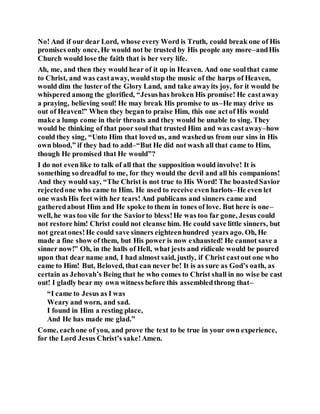 No! And if our dear Lord, whose every Word is Truth, could break one of His
promises only once, He would not be trusted by His people any more–andHis
Church would lose the faith that is her very life.
Ah, me, and then they would hear of it up in Heaven. And one soulthat came
to Christ, and was castaway, would stop the music of the harps of Heaven,
would dim the luster of the Glory Land, and take awayits joy, for it would be
whispered among the glorified, “Jesushas broken His promise! He castaway
a praying, believing soul! He may break His promise to us–He may drive us
out of Heaven!” When they beganto praise Him, this one actof His would
make a lump come in their throats and they would be unable to sing. They
would be thinking of that poor soul that trusted Him and was castaway–how
could they sing, “Unto Him that loved us, and washedus from our sins in His
own blood,” if they had to add–“But He did not wash all that came to Him,
though He promised that He would”?
I do not even like to talk of all that the supposition would involve! It is
something so dreadful to me, for they would the devil and all his companions!
And they would say, “The Christ is not true to His Word! The boastedSavior
rejectedone who came to Him. He used to receive even harlots–He even let
one washHis feet with her tears!And publicans and sinners came and
gatheredabout Him and He spoke to them in tones of love. But here is one–
well, he was too vile for the Saviorto bless!He was too far gone, Jesus could
not restore him! Christ could not cleanse him. He could save little sinners, but
not greatones!He could save sinners eighteenhundred years ago. Oh, He
made a fine show of them, but His power is now exhausted! He cannot save a
sinner now!” Oh, in the halls of Hell, what jests and ridicule would be poured
upon that dear name and, I had almost said, justly, if Christ castout one who
came to Him! But, Beloved, that can never be! It is as sure as God’s oath, as
certain as Jehovah’s Being that he who comes to Christ shall in no wise be cast
out! I gladly bear my own witness before this assembledthrong that–
“I came to Jesus as I was
Weary and worn, and sad.
I found in Him a resting place,
And He has made me glad.”
Come, eachone of you, and prove the text to be true in your own experience,
for the Lord Jesus Christ’s sake!Amen.
 