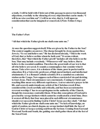 a truth, I will be bold with Christ out of this passageto answerten thousand
objections, evenfully to the silencing of every objectionthat canbe made; “I
will in no wise casthim out”; I will in no wise, that is, I will upon no
considerationthat can be imagined or conceived.2 [Note:Tobias Crisp.]
I
The Father’s Part
“All that which the Fathergiveth me shall come unto me.”
At once the question suggestsitself, Who are given by the Fatherto the Son?
The context supplies an answer. The charge brought by Jesus againstthese
Jews is, “Ye see and believe not.” He has declaredalready, “This is the work
of God, that ye believe on him whom he hath sent.” It seems evident,
therefore, that “that which the Father giveth” includes all who believe on the
Son. That may include everybody. “Whosoeverwill” may believe. But to
believe is the essentialcondition. Therefore the greattruth of our text is that
all who believe are saved. It sounds a commonplace:but considerwhat it
means. Take a few cases. A is a denizen of the slums, poor in pocketand in
education; B is a University professor, ofhigh moral instincts and intellectual
attainments; C is a RomanCatholic scientist; D is a cannibal on a mission
station on the Congo. Now suppose eachofthese convictedof sin and desiring
to trust Jesus. Theircircumstances vary enormously. Coming to Christ and
reaching Him mean very different experiences. A never uttered a prayer in his
life, and scarcelyunderstands any article of the Christian creed;B has
consideredthe creed carefully and critically, and has been accustomedto
reverent worship; C has to acceptdogmas on the authority of the Church,
though his reasonmay contradictthem; D has dim conceptions of Godand is
governedby savage instincts which cannotbe eradicatedin a brief time. Does
it seemat all likely that four men placedin such different circumstances
should eversucceedin finding God in Christ? Jesus says they shall. “All that
which the Father giveth me shall come unto me.” No lack of knowledge, no
spirit of caution, no church dogma, no savage instinctshall hide the face of
God in Christ or keepa seeking soulfrom the Saviour. Coming from Eastand
Westand North and South, the guiding starshall gather them all at the feet of
the Sonof God.
 