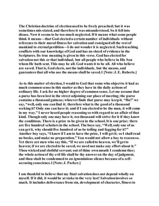 The Christian doctrine of electionusedto be freely preached; but it was
sometimes mis-stated, and therefore it was misunderstood. So it fell into
disuse. Now it seems to be too much neglected. If it means what some people
think it means—that God electeda certain number of individuals without
reference to their moral fitness for salvationand consignedall the restof
mankind to eternalperdition—I do not wonder it is neglected. Suchteaching
conflicts with our knowledge ofGod and has no shred of evidence in the
Scriptures. Its true meaning is given in this verse. God has electedfor
salvationnot this or that individual, but all people who believe in His Son
whom He hath sent. This may be all. God wants it to be all. All who believe
are saved. That is, God elects, not the individuals, but the means, and
guarantees that all who use the means shall be saved.1 [Note:J. E. Roberts.]
As to this matter of election, I would to God that some who objectto it had as
much common sense in this matter as they have in the daily actions of
ordinary life. I ask for no higher degree ofcommon sense. Let me assume that
a purse has been lost in the street adjoining our place of meeting; the purse
contains a thousand guineas; whoeverfinds that purse may keepit. “Ha!” we
say, “well, only one canfind it; therefore what is the goodof a thousand
seeking it? Only one can have it; and if I am electedto be the man, it will come
in my way.” I never heard people reasoning so with regard to an affair of that
kind. Though only one may have it, ten thousand will strive for it if they know
the conditions. There is a prize to be given in the school. It is one prize; there
are five hundred scholars in the school. The boys say, “Well, only one of us
can getit, why should five hundred of us be toiling and fagging for it?”
Another boy says, “I know if I am to have the prize, I will getit; so I shall read
no books, and make no preparation.” You would not allow a boy to reasonso.
Yet there are men who say this, “If we are calledto heaven, we’ll getto
heaven; if we are electedto be saved, we need not make any effort about it.”
Thou wickedand slothful servant; out of thine ownmouth I condemn thee;
the whole actionof thy evil life shall be thy answeron the day of judgment,
and thou shalt be condemned to an ignominious silence because ofa self-
accusing conscience.1[Note:J. Parker.]
I am thankful to believe that my final salvationdoes not depend wholly on
myself. If it did, it would be at stake to the very last! Salvationinvolves so
much. It includes deliverance from sin, development of character, fitness to
 