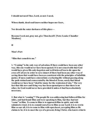 I should not need Thee, Lord, as now I need,
Whose dumb, dead soul knows neither hopes nor fears,
Nor dreads the outer darkness of this place—
BecauseI seek not, pray not, give Thou heed!1 [Note:Louise Chandler
Moulton.]
II
Man’s Part
“Him that cometh to me.”
1. “Coming” is the only way of salvation. If there could have been any other
way, this one would never have been opened. It is not conceivable that God
would have given His only-begotten and well-belovedSon to die upon the
cross ofCalvary in order to save sinners if there had been any other wayof
saving them that would have been as consistentwith the principles of infallible
justice. If men could have enteredinto everlasting life without passing along
the path stainedand consecratedby the blood of Jesus, surelythat blood
would never have been “shedfor many for the remissionof sins.” The very
fact that this new and living way has been openedproves that there is no
other, for God would never have provided it unless it had been absolutely
necessary.
2. But what is “coming”? The people He was addressing had followedHim for
miles, and had found Him and were speaking to Him, but they had not
“come” to Him. To come to Him is to approachHim in spirit, and with
submissive trust; it is to commit ourselves to Him as our Lord; it is to restin
Him as our all; it is to come to Him with open heart, accepting Him as He
claims to be; it is to meet the eye of a present, living Christ, who knows what is
 