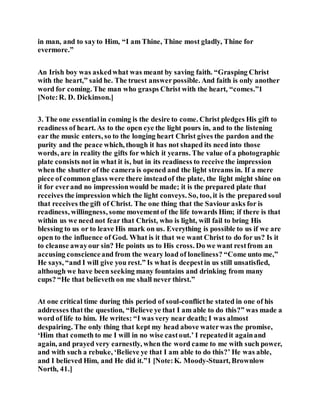in man, and to sayto Him, “I am Thine, Thine most gladly, Thine for
evermore.”
An Irish boy was askedwhat was meant by saving faith. “Grasping Christ
with the heart,” said he. The truest answerpossible. And faith is only another
word for coming. The man who grasps Christ with the heart, “comes.”1
[Note:R. D. Dickinson.]
3. The one essentialin coming is the desire to come. Christ pledges His gift to
readiness of heart. As to the open eye the light pours in, and to the listening
ear the music enters, so to the longing heart Christ gives the pardon and the
purity and the peace which, though it has not shaped its need into those
words, are in reality the gifts for which it yearns. The value of a photographic
plate consists not in what it is, but in its readiness to receive the impression
when the shutter of the camera is opened and the light streams in. If a mere
piece of common glass were there insteadof the plate, the light might shine on
it for everand no impressionwould be made; it is the prepared plate that
receives the impression which the light conveys. So, too, it is the prepared soul
that receives the gift of Christ. The one thing that the Saviour asks for is
readiness, willingness, some movementof the life towards Him; if there is that
within us we need not fear that Christ, who is light, will fail to bring His
blessing to us or to leave His mark on us. Everything is possible to us if we are
open to the influence of God. What is it that we want Christ to do for us? Is it
to cleanse awayour sin? He points us to His cross. Do we want restfrom an
accusing conscienceand from the weary load of loneliness? “Come unto me,”
He says, “and I will give you rest.” Is what is deepestin us still unsatisfied,
although we have been seeking many fountains and drinking from many
cups? “He that believeth on me shall never thirst.”
At one critical time during this period of soul-conflicthe stated in one of his
addresses that the question, “Believe ye that I am able to do this?” was made a
word of life to him. He writes: “I was very near death; I was almost
despairing. The only thing that kept my head above waterwas the promise,
‘Him that cometh to me I will in no wise castout.’ I repeatedit againand
again, and prayed very earnestly, when the word came to me with such power,
and with such a rebuke, ‘Believe ye that I am able to do this?’ He was able,
and I believed Him, and He did it.”1 [Note:K. Moody-Stuart, Brownlow
North, 41.]
 