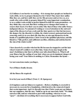 (1) Unfitness is no barrier to coming.—It is strange how people are inclined to
wait a little, to try to prepare themselves for Christ! They know how unlike
Him they are, and how unfit they are for His presence and service;so, as a
youth who waits awhile to prepare himself for some important examination,
or as a soldierwaits awhile to perfect himself in drill for some promotion—so
they think they can wait. But their waiting never changes their nature or
renews their heart. Fortheir case is rather like that of those who suffer from a
malignant disease.No amount of waiting or even of attention to the outward
signs of the disease is of any avail, and the time spent over that but increases
the danger;for the disorder is within, the whole system is poisonedand needs
renewing, and it is to save their life that they at once put themselves in the
hands of a qualified physician. Christ Jesus is the qualified physician, and His
blood is a “full, perfect, and sufficient sacrifice, oblation, and satisfactionfor
the sins of the whole world.”
I have heard of a cavalierwho lost his life because he stopped to curl his hair
when Cromwell’s soldiers were after him. Some of you may laugh at the
man’s foolishness;but that is all that your talk about fitness is. What is all
your fitness but the curling of your hair when you are in imminent danger of
losing your soul? Your fitness is nothing to Christ. Remember the hymn—
Let not consciencemake you linger,
Nor of fitness fondly dream;
All the fitness He requireth
Is to feel your need of Him.2 [Note: C. H. Spurgeon.]
(2) Emptiness and not fulness is required.—Before a building is erectedit is
necessaryto excavate fora foundation, which involves the removal of much
that seems important. And it is literally true that Christ wants not our fulness
but our emptiness, that He may “build us up in our most holy faith.” We think
ourselves full, and are reluctant to part with anything; whereas we are
“poor”—destitute ofeverything that is necessaryto appear before Godwith;
 