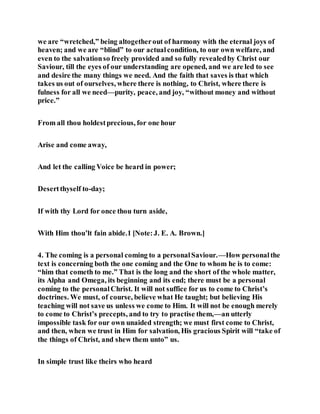 we are “wretched,” being altogetherout of harmony with the eternal joys of
heaven; and we are “blind” to our actualcondition, to our own welfare, and
even to the salvationso freely provided and so fully revealedby Christ our
Saviour, till the eyes of our understanding are opened, and we are led to see
and desire the many things we need. And the faith that saves is that which
takes us out of ourselves, where there is nothing, to Christ, where there is
fulness for all we need—purity, peace, and joy, “without money and without
price.”
From all thou holdestprecious, for one hour
Arise and come away,
And let the calling Voice be heard in power;
Desertthyself to-day;
If with thy Lord for once thou turn aside,
With Him thou’lt fain abide.1 [Note:J. E. A. Brown.]
4. The coming is a personal coming to a personalSaviour.—How personalthe
text is concerning both the one coming and the One to whom he is to come:
“him that cometh to me.” That is the long and the short of the whole matter,
its Alpha and Omega, its beginning and its end; there must be a personal
coming to the personalChrist. It will not suffice for us to come to Christ’s
doctrines. We must, of course, believe what He taught; but believing His
teaching will not save us unless we come to Him. It will not be enough merely
to come to Christ’s precepts, and to try to practise them,—an utterly
impossible task for our own unaided strength; we must first come to Christ,
and then, when we trust in Him for salvation, His gracious Spirit will “take of
the things of Christ, and shew them unto” us.
In simple trust like theirs who heard
 