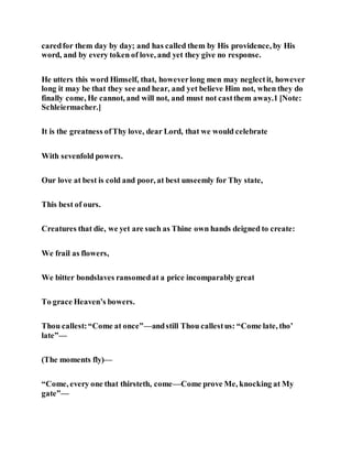 caredfor them day by day; and has called them by His providence, by His
word, and by every token of love, and yet they give no response.
He utters this word Himself, that, howeverlong men may neglectit, however
long it may be that they see and hear, and yet believe Him not, when they do
finally come, He cannot, and will not, and must not castthem away.1 [Note:
Schleiermacher.]
It is the greatness ofThy love, dear Lord, that we would celebrate
With sevenfold powers.
Our love at best is cold and poor, at best unseemly for Thy state,
This best of ours.
Creatures that die, we yet are such as Thine own hands deigned to create:
We frail as flowers,
We bitter bondslaves ransomedat a price incomparably great
To grace Heaven’s bowers.
Thou callest:“Come at once”—andstill Thou callestus: “Come late, tho’
late”—
(The moments fly)—
“Come, every one that thirsteth, come—Come prove Me, knocking at My
gate”—
 