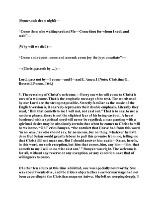 (Some souls draw nigh!)—
“Come thou who waiting seekestMe—Come thou for whom I seek and
wait”—
(Why will we die?)—
“Come and repent: come and amend: come joy the joys unsatiate”—
—(Christ passethby …)—
Lord, pass not by—I come—andI—and I. Amen.1 [Note: Christina G.
Rossetti, Poems, 164.]
3. The certainty of Christ’s welcome.—Everyone who will come to Christ is
sure of a welcome. Thatis the emphatic messageofthe text. The words used
by our Lord are the strongestpossible. Sweetlyfamiliar as the music of the
English version is, it scarcelyrepresents their double emphasis. Literally they
read, “Him that comethto me I will not, not castout.” That is to say, to use a
modern phrase, there is not the slightestfearof his being castout. A heart
burdened with a spiritual need will never be repelled; a man panting with a
spiritual desire may be absolutelycertain that when he comes to Christ he will
be welcome. “Oh!” cries Bunyan, “the comfort that I have had from this word
‘in no wise,’as who should say, by no means, for no thing, whatever he hath
done But Satanwould greatlylabour to pull this promise from me, telling me
that Christ did not mean me. But I should answerhim again—Satan, here is,
in this word, no such exception, but him that comes, him, any him—‘him that
cometh to me I will in no wise castout.’ ” Bunyan was right. The welcome is
for all, without any reserve or any exception, or any condition, save that of
willingness to come.
Of other ten adults at this time admitted, one was speciallynoteworthy. She
was about twenty-five, and the Elders objectedbecause hermarriage had not
been according to the Christian usage onAniwa. She left us weeping deeply. I
 