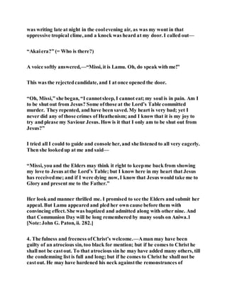 was writing late at night in the coolevening air, as was my wont in that
oppressive tropical clime, and a knock was heard at my door. I called out—
“Akaiera?” (= Who is there?)
A voice softly answered,—“Missi, it is Lamu. Oh, do speak with me!”
This was the rejectedcandidate, and I at once opened the door.
“Oh, Missi,” she began, “I cannotsleep, I cannot eat;my soul is in pain. Am I
to be shut out from Jesus? Some ofthose at the Lord’s Table committed
murder. They repented, and have been saved. My heart is very bad; yet I
never did any of those crimes of Heathenism; and I know that it is my joy to
try and please my Saviour Jesus. How is it that I only am to be shut out from
Jesus?”
I tried all I could to guide and console her, and she listened to all very eagerly.
Then she lookedup at me and said—
“Missi, you and the Elders may think it right to keepme back from showing
my love to Jesus atthe Lord’s Table; but I know here in my heart that Jesus
has receivedme; and if I were dying now, I know that Jesus would take me to
Glory and present me to the Father.”
Her look and manner thrilled me. I promised to see the Elders and submit her
appeal. But Lamu appeared and pled her own cause before them with
convincing effect. She was baptized and admitted along with other nine. And
that Communion Day will be long remembered by many souls on Aniwa.1
[Note:John G. Paton, ii. 282.]
4. The fulness and freeness ofChrist’s welcome.—Aman may have been
guilty of an atrocious sin, too black for mention; but if he comes to Christ he
shall not be castout. To that atrocious sin he may have added many others, till
the condemning list is full and long; but if he comes to Christ he shall not be
castout. He may have hardened his neck againstthe remonstrances of
 