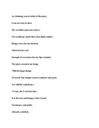 As claiming seatat table of the pure;
I am too wise to dare
My worthless presence there,
Nor could my spirit that clearlight endure.
Hedge-rows for me instead,
Their berries red
Enough of sweetnessformy lips contain;
The glow-wormis my lamp
’Mid herbage damp;
To tread Thy bright courts would be only pain.
Yet still He callethme—
“Come, for I wait for thee,
It is the lost and hungry that I need;
Not luxury and pride,
Already satisfied,
 