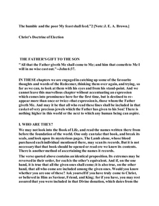The humble and the poor My feastshall feed.”2 [Note:J. E. A. Brown.]
Christ’s Doctrine of Election
THE FATHER'S GIFT TO THE SON
"All that the Father giveth Me shall come to Me; and him that comethto Me I
will in no wise castout."--John 6:37.
IN THESE chapters we are engagedin catching up some of the favourite
thoughts and words of the Redeemer, thinking them over again, and trying, so
far as we can, to look at them with his eyes and from his stand-point. And we
cannot leave this marvellous chapter without accentuating an expression
which comes into prominence here for the first time, but is destined to re-
appear more than once or twice--that expressionis, those whom the Father
giveth Me. And may it be that all who read these lines shall be included in that
casketofvery precious jewels which the Father has given to his Son! There is
nothing higher in this world or the next to which any human being can aspire.
I. WHO ARE THEY?
We may not look into the Book of Life, and read the names written there from
before the foundation of the world. One only cantake that book, and break its
seals, andlook upon its mysterious pages. The Lamb alone, whose blood
purchased eachindividual mentioned there, may scanits records. But it is not
necessarythat that book should be opened or read ere we know its contents.
There is anothermethod of ascertaining the names it records.
The verse quoted above contains an identical proposition. Its extremes may be
reversedin their order, for eachis the other's equivalent. And if, on the one
hand, it is true that all the given ones shall come;it is also true, on the other
hand, that all who come are included among the given ones. Would you know
whether you are one of these? Ask yourselfif you have truly come to Christ,
or believed in Him as Saviour, Friend, and King; for if you have, you may rest
assuredthat you were included in that Divine donation, which dates from the
 