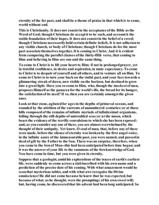 eternity of the far past, and shall be a theme of praise in that which is to come,
world without end.
This is Christianity. It does not consistin the acceptanceofthe Bible as the
Word of God; though Christians do acceptit to be such, and accountit the
stable foundation of their hopes. It does not consistin the belief of a creed;
though Christians necessarilyhold certain definite beliefs. It is not adhesionto
any visible church, or body of Christians; though Christians do for the most
part associatethemselves together. It is coming to Christ. And it is evident
from comparing the parallel clauses ofthe thirty-fifth verse, that coming to
Him and believing in Him are one and the same thing.
To come to Christ is to lift your heart to Him; if not in prolongedprayer, yet
in trustful confidence, in desire and aspiration, in mute expectancy. To come
to Christ is to despair of yourself and all others, and to venture all on Him. To
come to Christ is to turn your back on the sinful past, and your face towards a
glimmering streak of dawn, now visible on the horizon, but destined to grow
into a greatlight. Have you so come to Him, who, though the meekestofmen,
proposes Himself as the panacea for the world's ills, the bread for its hunger,
the satisfactionof its need? If so, then you are certainly amongstthe given
ones.
Look at that stone, agitatedfor ages in the depths of primeval oceans, and
rounded by the attrition of the currents of unnumbered centuries;or at those
hills composedof the remains of infinite myriads of infinitesimal organisms,
falling through the still depths of untroubled seas;or at the moon, which
bears the evidence of the terrific convulsions to which she has been exposed:
and, as you consider any one of these, you are almost overwhelmedby the
thought of their antiquity. Yet know, O soul of man, that, before any of these
were made, before the silence of eternity was brokenby the first angel-voice,
in the infinite azure of the immeasurable past, you were named, and passedin
deed of gift by the Fatherto the Son. There was no surprise, therefore, when
you came to the Sonof Man--this had been anticipated before time began; and
it was the answerof your life to the summons of the foreknowledgeofGod.
You have come in time, but you were given in eternity.
Suppose that a geologist, amid his explorations of the traces of earth's earliest
life, were suddenly to come across a slabinscribed with his own name and a
prediction of the precise date of his coming. With what amazement would he
scanthat mysterious tablet, and with what awe recognise the Divine
omniscience!He did not come because he knew that he was expected, but
because ofwhat, as he thought, were the promptings of his own sweetwill;
but, having come, he discoveredthat his advent had been long anticipated. So
 