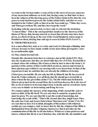 we come to the Saviour under a sense ofsin or the stress of sorrow, unaware
of any mysterious influence at work: but, having come, we find that we have
been the subjects of the drawing grace of the Father (John 6:44); that the very
grace to come had been given by the Father(John 6:65); and that we were
included in the Father's gift, so that of us the Soncould say, "Thine they were,
and Thou gavestthem Me, and they have kept thy word."
In dealing with the unconverted, we have only to reiterate the invitation,
"Come to Him." This is the one legend that stands over the doorwayof the
House of Mercy. But, having entered, we learn that all who enter have been
given, as a flock of sheep, to the care of the GoodShepherd, whose name is
branded on them, defying time and age to erase it (John 10:29; Ga 6:17).
II. THEIR PRIVILEGES.
It is a marvellous list; and, as we write and read, it is through a blinding mist
of tears, because we have made so little of our marvellous prerogative--ours
by an inalienable right.
(1) They obtain Eternal Life.
Outside this charmed circle there is existence, but no life (John 5:53). Men
may live in pleasure, but they are dead while they live (1Ti5:6). Eternal life is
as much above the ordinary life of men as that in turn is above the brute's. It
partakes ofthe nature of that world which awaits us, unseen and eternal, in
those glorious ages whichwe are nearing with every heart-beat. So that of the
regenerate it may be said that they are already the children of eternity.
Christ gives eternallife. He not only has life in Himself, but He has received
from the Fatherauthority over all flesh, that He should give eternal life to
those whom He has given Him (John 17:2). The life which man forfeited in
Eden is given back in the secondMan, the Lord from heaven. He is the tree of
life, to eat of whom is to become impervious to death; and no swordnow turns
every way to hinder us from taking and living for ever.
We cannotexplain the mystery of the imparting of this eternal life; and we
know as little of the life itself. We are sure that it cannotbe acquired, but
must be given. We are sure that life is not the result of knowledge,but
knowledge the result of life. "This is life eternal, that they might know Thee,
the only true God, and Jesus Christwhom Thou hast sent" (John 17:3). We
are sure that to have it is to drink draughts of blessednesswith which no
earthly joy can compare. And we know that by this the religion of the Bible is
distinguished from all other religions whatsoever, that it provides for the
communication of this life to all who believe. Whatever a man professes and
knows, without this life he is no Christian; but, with this life, the humblest and
 