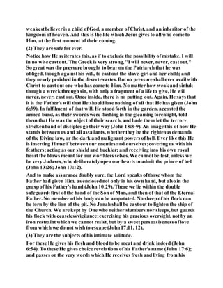 weakestbelieveris a child of God, a member of Christ, and an inheritor of the
kingdom of heaven. And this is the life which Jesus gives to all who come to
Him, at the first moment of their coming.
(2) They are safe for ever.
Notice how He reiterates this, as if to exclude the possibility of mistake. I will
in no wise castout. The Greek is very strong, "I will never, never, castout."
So great was the pressure brought to bear on the Patriarch that he was
obliged, though againsthis will, to castout the slave-girland her child; and
they nearly perished in the desert-wastes. Butno pressure shall ever avail with
Christ to castout one who has come to Him. No matter how weak and sinful;
though a wreck through sin, with only a fragment of a life to give, He will
never, never, castout. Once inside, there is no putting out. Again, He says that
it is the Father's will that He should lose nothing of all that He has given (John
6:39). In fulfilment of that will, He stoodforth in the garden, accostedthe
armed band, as their swords were flashing in the gleaming torchlight, told
them that He was the objectof their search, and bade them let the terror-
strickenband of disciples go their way (John 18:8-9). An image this of how He
stands betweenus and all assailants, whetherthey be the righteous demands
of the Divine law, or the dark and malignant powers of hell. Ever like this He
is inserting Himself betweenour enemies and ourselves;covering us with his
feathers;acting as our shield and buckler; and receiving into his own royal
heart the blows meant for our worthless selves.We cannotbe lost, unless we
be very Judases, who deliberately open our hearts to admit the prince of hell
(John 13:26; John 17:12).
And to make assurance doubly sure, the Lord speaks ofthose whom the
Father had given Him, as enclosednot only in his own hand, but also in the
graspof his Father's hand (John 10:29). There we lie within the double
safeguard:first of the hand of the Son of Man, and then of that of the Eternal
Father. No member of his body canbe amputated. No sheepof his flock can
be torn by the lion of the pit. No Jonah shall be castout to lighten the ship of
the Church. We are kept by One who neither slumbers nor sleeps, but guards
his flock with ceaselessvigilance;exercising his gracious oversight, not by an
iron restraint which we cannot resist, but by a sweetpersuasivenessoflove
from which we do not wish to escape (John17:11, 12).
(3) They are the subjects of his intimate solitude.
For these He gives his flesh and blood to be meat and drink indeed (John
6:54). To these He gives choice revelations ofhis Father's name (John 17:6);
and passes onthe very words which He receives fresh and living from his
 