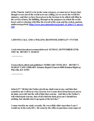 of the Church. And if we be in the same category, we must never forget, that
though we are not of the world as to our calling, yet we are in the world for
ministry; and that we have been given to the Saviour to be allied with Him in
the service ofmen, He fulfilling through us the purposes on which He set his
heart, and we sharing with Him the travail of his soul, and his ardent, patient,
undiscouragedtoil. https://www.preceptaustin.org/gospel_of_john-f_b_meyer-
2#8
A DIVINE CALL AND A WILLING RESPONSE JOHN 6:37 • TV176B
A television broadcastsermondelivered SUNDAY, SEPTEMBER12TH,
1982 By HENRY T. MAHAN
__________
Transcribed, edited and published FEBRUARY 19TH, 2013 HENRY T.
MAHAN TAPE LIBRARY Zebulon BaptistChurch 6088 Zebulon Highway
Pikeville, KY 41501
__________
John 6:37 “All that the Father giveth me shall come to me; and him that
cometh to me I will in no wise castout. ForI came down from heaven, not to
do mine own will, but the will of him that sentme. And this is the Father’s
will which hath sent me, that of all which he hath given me I should lose
nothing, but should raise it up again at the last day.”
A man stoodin my study recently. He was a little older man than I am; I
would say in his early 60’s. He came by the office to purchase some tapes of
 