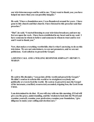 our televisionmessages andhe said to me, “I just want to thank you; you have
helped me more than you can possibly imagine.”
He said, “I have a foundation now; I was floundered around for years. I have
gone to this church and that church; I have listened to this preacherand that
preacher.”
“But”, he said, “I started listening to your television broadcast, and now my
feet are upon the rock. I have been establishedin my heart and in my soul. I
have someone in whom to believe and someone in whom to trust and to rest
and I want to thank you.”
Now, that makes everything worthwhile; that is what I am trying to do on this
television. We are not entertainers, we are not promoters, and we are not
politicians. God calledus to preachthe Gospel.
A DIVINE CALL AND A WILLING RESPONSE JOHN 6:37 • HENRY T.
MAHAN
2
He said to His disciples; “you go into all the world and preach the Gospel.”
He didn’t send us to reform this world or to straighteneverybody out
politically or even to feed the world. He sentus to preach to men the Gospel
of his incarnate, crucified, resurrected, ascended, reigning Son, the Lord Jesus
Christ.
I am determined to do that. If you will stay with me this morning, if God will
give you the grace, understanding, and the wisdom to look into his Word and
examine yourself, examine your profession, examine your foundation, “give
diligence to make your calling and electionsure.”
 