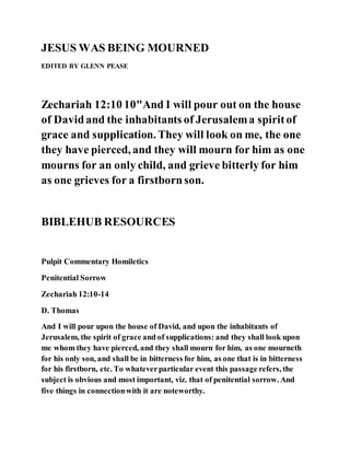 JESUS WAS BEING MOURNED
EDITED BY GLENN PEASE
Zechariah 12:10 10"And I will pour out on the house
of Davidand the inhabitants of Jerusalema spiritof
grace and supplication. They will look on me, the one
they have pierced, and they will mourn for him as one
mourns for an only child, and grieve bitterly for him
as one grieves for a firstbornson.
BIBLEHUB RESOURCES
Pulpit Commentary Homiletics
Penitential Sorrow
Zechariah 12:10-14
D. Thomas
And I will pour upon the house of David, and upon the inhabitants of
Jerusalem, the spirit of grace and of supplications: and they shall look upon
me whom they have pierced, and they shall mourn for him, as one mourneth
for his only son, and shall be in bitterness for him, as one that is in bitterness
for his firstborn, etc. To whateverparticular event this passage refers, the
subject is obvious and most important, viz. that of penitential sorrow. And
five things in connectionwith it are noteworthy.
 