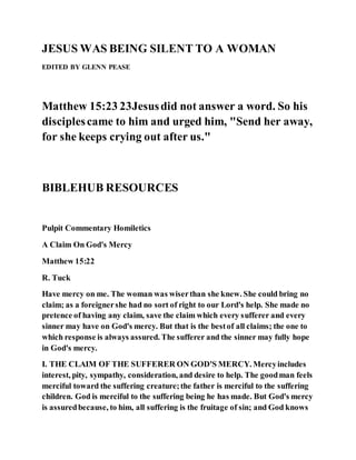 JESUS WAS BEING SILENT TO A WOMAN
EDITED BY GLENN PEASE
Matthew 15:23 23Jesusdid not answer a word. So his
disciplescame to him and urged him, "Send her away,
for she keeps crying out after us."
BIBLEHUB RESOURCES
Pulpit Commentary Homiletics
A Claim On God's Mercy
Matthew 15:22
R. Tuck
Have mercy on me. The woman was wiserthan she knew. She could bring no
claim; as a foreignershe had no sort of right to our Lord's help. She made no
pretence of having any claim, save the claim which every sufferer and every
sinner may have on God's mercy. But that is the bestof all claims; the one to
which response is always assured. The sufferer and the sinner may fully hope
in God's mercy.
I. THE CLAIM OF THE SUFFERER ON GOD'S MERCY. Mercyincludes
interest, pity, sympathy, consideration, and desire to help. The goodman feels
merciful toward the suffering creature;the father is merciful to the suffering
children. God is merciful to the suffering being he has made. But God's mercy
is assuredbecause, to him, all suffering is the fruitage of sin; and God knows
 