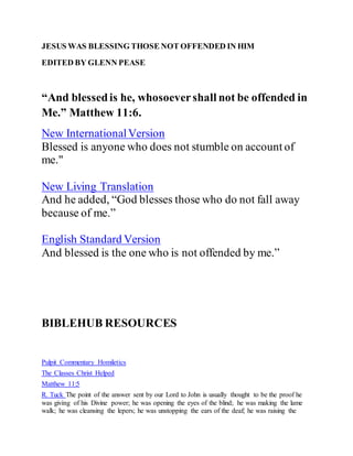 JESUS WAS BLESSING THOSE NOT OFFENDED IN HIM
EDITED BY GLENN PEASE
“And blessedis he, whosoevershall not be offended in
Me.” Matthew 11:6.
New InternationalVersion
Blessed is anyone who does not stumble on account of
me."
New Living Translation
And he added, “God blesses those who do not fall away
because of me.”
English Standard Version
And blessed is the one who is not offended by me.”
BIBLEHUB RESOURCES
Pulpit Commentary Homiletics
The Classes Christ Helped
Matthew 11:5
R. Tuck The point of the answer sent by our Lord to John is usually thought to be the proof he
was giving of his Divine power; he was opening the eyes of the blind; he was making the lame
walk; he was cleansing the lepers; he was unstopping the ears of the deaf; he was raising the
 