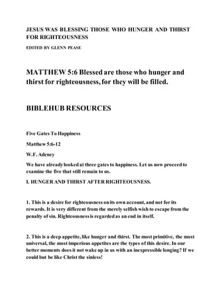 JESUS WAS BLESSING THOSE WHO HUNGER AND THIRST
FOR RIGHTEOUSNESS
EDITED BY GLENN PEASE
MATTHEW 5:6 Blessedare those who hunger and
thirst for righteousness,for they will be filled.
BIBLEHUB RESOURCES
Five Gates To Happiness
Matthew 5:6-12
W.F. Adeney
We have alreadylookedat three gates to happiness. Let us now proceedto
examine the five that still remain to us.
I. HUNGER AND THIRST AFTER RIGHTEOUSNESS.
1. This is a desire for righteousness onits own account, and not for its
rewards. It is very different from the merely selfish wish to escape from the
penalty of sin. Righteousnessis regardedas an end in itself.
2. This is a deep appetite, like hunger and thirst. The most primitive, the most
universal, the most imperious appetites are the types of this desire. In our
better moments does it not wake up in us with an inexpressible longing? If we
could but be like Christ the sinless!
 