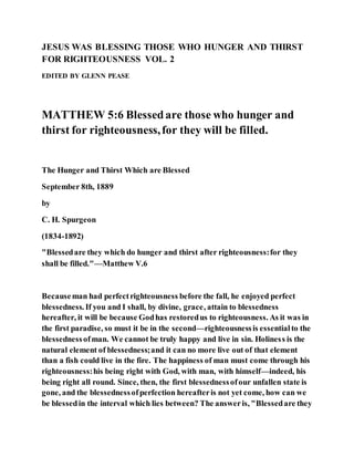 JESUS WAS BLESSING THOSE WHO HUNGER AND THIRST
FOR RIGHTEOUSNESS VOL. 2
EDITED BY GLENN PEASE
MATTHEW 5:6 Blessedare those who hunger and
thirst for righteousness,for they will be filled.
The Hunger and Thirst Which are Blessed
September 8th, 1889
by
C. H. Spurgeon
(1834-1892)
"Blessedare they which do hunger and thirst after righteousness:for they
shall be filled."—Matthew V.6
Becauseman had perfectrighteousness before the fall, he enjoyed perfect
blessedness. If you and I shall, by divine, grace, attain to blessedness
hereafter, it will be because Godhas restoredus to righteousness. As it was in
the first paradise, so must it be in the second—righteousnessis essentialto the
blessednessofman. We cannot be truly happy and live in sin. Holiness is the
natural element of blessedness;and it can no more live out of that element
than a fish could live in the fire. The happiness of man must come through his
righteousness:his being right with God, with man, with himself—indeed, his
being right all round. Since, then, the first blessednessofour unfallen state is
gone, and the blessednessofperfection hereafteris not yet come, how can we
be blessedin the interval which lies between? The answeris, "Blessedare they
 