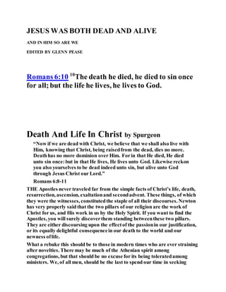 JESUS WAS BOTH DEAD AND ALIVE
AND IN HIM SO ARE WE
EDITED BY GLENN PEASE
Romans 6:10 10
The death he died, he died to sin once
for all;but the life he lives, he lives to God.
Death And Life In Christ by Spurgeon
“Now if we are dead with Christ, we believe that we shall also live with
Him, knowing that Christ, being raisedfrom the dead, dies no more.
Deathhas no more dominion over Him. Forin that He died, He died
unto sin once:but in that He lives, He lives unto God. Likewise reckon
you also yourselves to be dead indeed unto sin, but alive unto God
through Jesus Christ our Lord.”
Romans 6:8-11
THE Apostles never traveled far from the simple facts of Christ’s life, death,
resurrection, ascension, exaltationand secondadvent. These things, of which
they were the witnesses, constitutedthe staple of all their discourses. Newton
has very properly said that the two pillars of our religion are the work of
Christ for us, and His work in us by the Holy Spirit. If you want to find the
Apostles, you will surely discoverthem standing betweenthese two pillars.
They are either discoursing upon the effectof the passionin our justification,
or its equally delightful consequencein our death to the world and our
newness oflife.
What a rebuke this should be to those in modern times who are ever straining
after novelties. There may be much of the Athenian spirit among
congregations, but that should be no excuse for its being toleratedamong
ministers. We, of all men, should be the last to spend our time in seeking
 