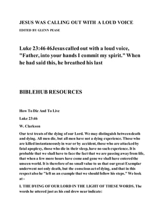 JESUS WAS CALLING OUT WITH A LOUD VOICE
EDITED BY GLENN PEASE
Luke 23:46 46Jesuscalledout with a loud voice,
"Father, into your hands I commit my spirit."When
he had said this, he breathed his last
BIBLEHUB RESOURCES
How To Die And To Live
Luke 23:46
W. Clarkson
Our text treats of the dying of our Lord. We may distinguish betweendeath
and dying. All men die, but all men have not a dying experience. Those who
are killed instantaneouslyin war or by accident, those who are attackedby
fatal apoplexy, those who die in their sleep, have no such experience. It is
probable that we shall have to face the fact that we are passing awayfrom life,
that when a few more hours have come and gone we shall have enteredthe
unseen world. It is therefore of no small value to us that our great Exemplar
underwent not only death, but the consciousactof dying, and that in this
respectalso he "left us an example that we should follow his steps." We look
at -
I. THE DYING OF OUR LORD IN THE LIGHT OF THESE WORDS. The
words he uttered just as his end drew near indicate:
 
